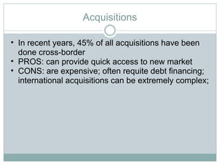 Acquisitions In recent years, 45% of all acquisitions have been done cross-border PROS: can provide quick access to new market CONS: are expensive; often requite debt financing; international acquisitions can be extremely complex;  