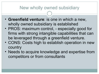 New wholly owned subsidiary Greenfield venture : is one in which a new, wholly owned subsidiary is established PROS: maximum control, - especially good for firms with strong intangible capabilities that can be leveraged through a greenfield venture.  CONS: Costs high to establish operation in new country Needs to acquire knowledge and expertise from competitors or from consultants 