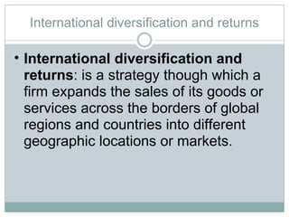 International diversification and returns International diversification and returns : is a strategy though which a firm expands the sales of its goods or services across the borders of global regions and countries into different geographic locations or markets.  
