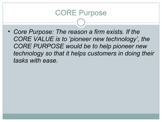 CORE Purpose Core Purpose: The reason a firm exists. If the CORE VALUE is to ‘pioneer new technology’, the CORE PURPOSE would be to help pioneer new technology so that it helps customers in doing their tasks with ease.  