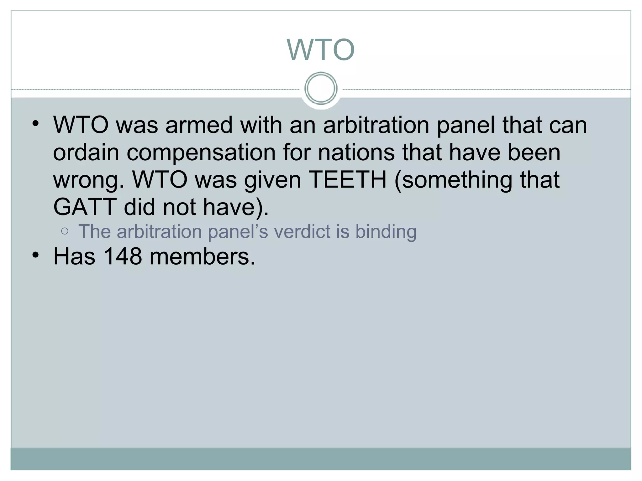 WTO WTO was armed with an arbitration panel that can ordain compensation for nations that have been wrong. WTO was given TEETH (something that GATT did not have).  The arbitration panel’s verdict is binding Has 148 members.  