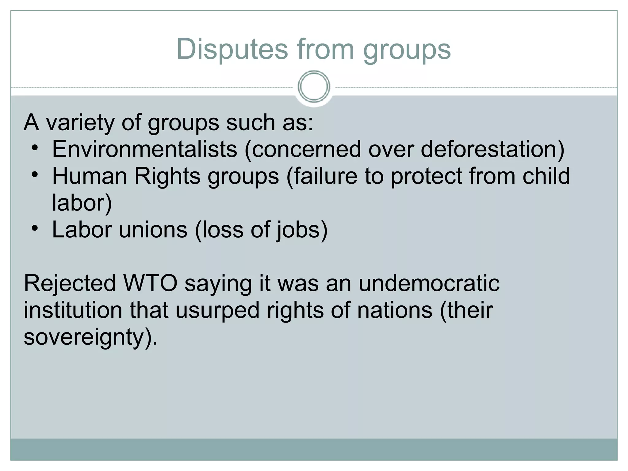 Disputes from groups A variety of groups such as: Environmentalists (concerned over deforestation) Human Rights groups (failure to protect from child labor) Labor unions (loss of jobs) Rejected WTO saying it was an undemocratic institution that usurped rights of nations (their sovereignty).  
