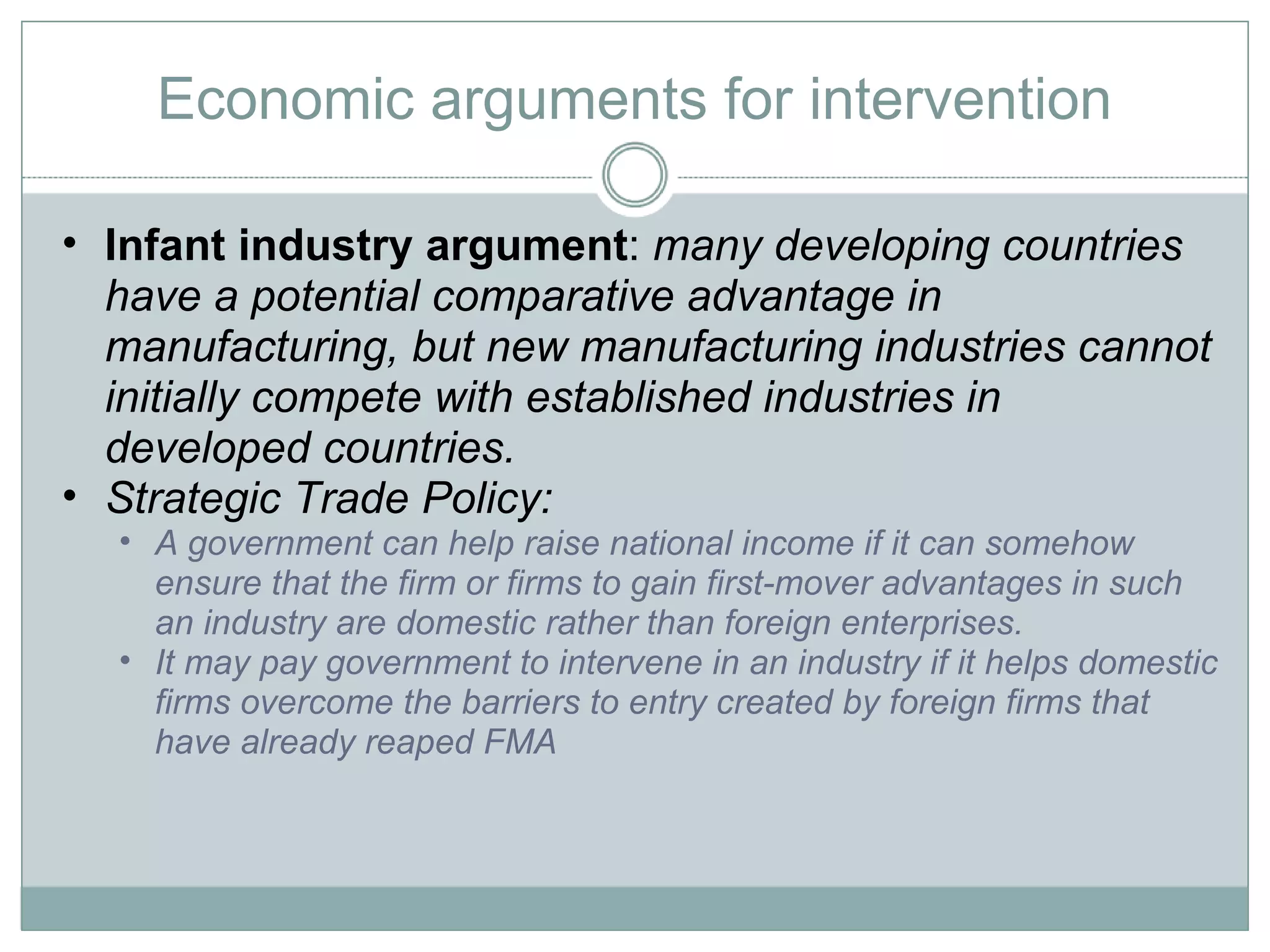 Economic arguments for intervention Infant industry argument :  many developing countries have a potential comparative advantage in manufacturing, but new manufacturing industries cannot initially compete with established industries in developed countries.  Strategic Trade Policy:  A government can help raise national income if it can somehow ensure that the firm or firms to gain first-mover advantages in such an industry are domestic rather than foreign enterprises.  It may pay government to intervene in an industry if it helps domestic firms overcome the barriers to entry created by foreign firms that have already reaped FMA 