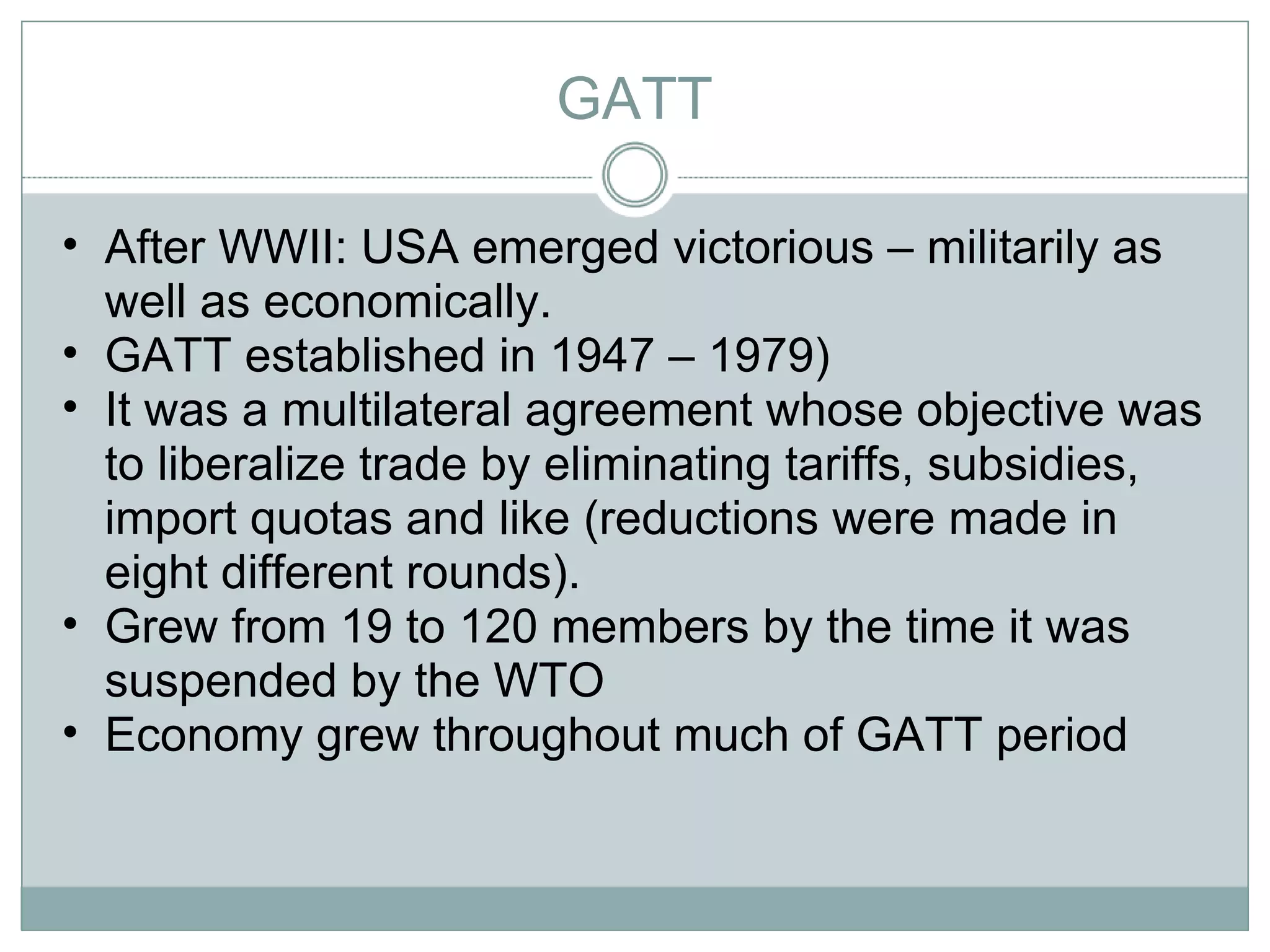 GATT After WWII: USA emerged victorious – militarily as well as economically.  GATT established in 1947 – 1979) It was a multilateral agreement whose objective was to liberalize trade by eliminating tariffs, subsidies, import quotas and like (reductions were made in eight different rounds).  Grew from 19 to 120 members by the time it was suspended by the WTO Economy grew throughout much of GATT period  