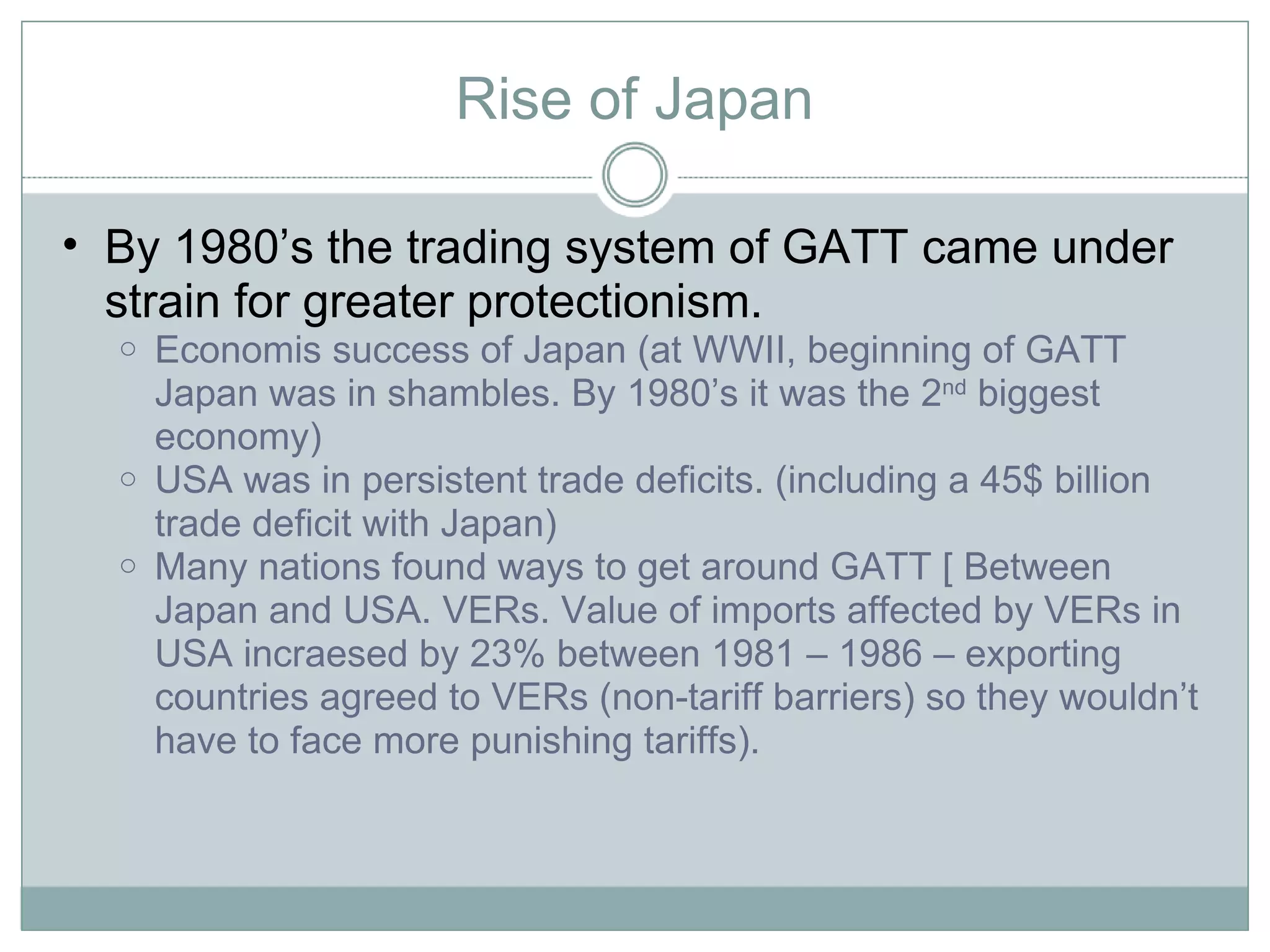 Rise of Japan By 1980’s the trading system of GATT came under strain for greater protectionism.  Economis success of Japan (at WWII, beginning of GATT Japan was in shambles. By 1980’s it was the 2 nd  biggest economy) USA was in persistent trade deficits. (including a 45$ billion trade deficit with Japan) Many nations found ways to get around GATT [ Between Japan and USA. VERs. Value of imports affected by VERs in USA incraesed by 23% between 1981 – 1986 – exporting countries agreed to VERs (non-tariff barriers) so they wouldn’t have to face more punishing tariffs).  