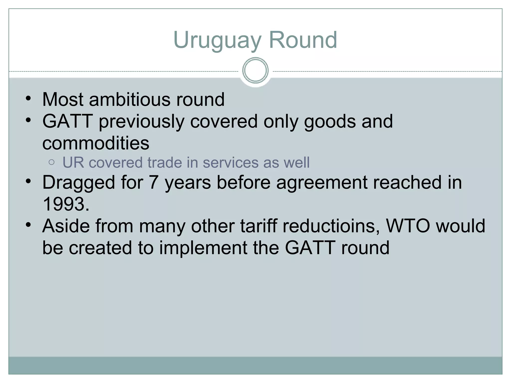 Uruguay Round Most ambitious round GATT previously covered only goods and commodities UR covered trade in services as well Dragged for 7 years before agreement reached in 1993.  Aside from many other tariff reductioins, WTO would be created to implement the GATT round 