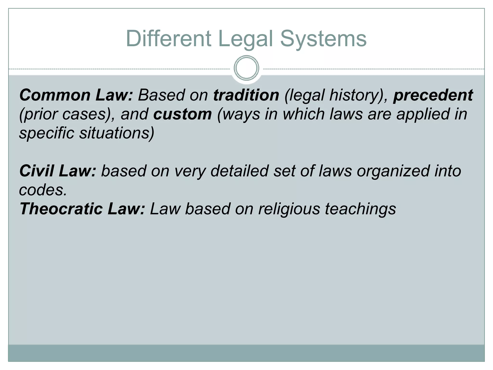 Different Legal Systems Common Law:  Based on  tradition  (legal history),  precedent  (prior cases), and  custom  (ways in which laws are applied in specific situations) Civil Law:  based on very detailed set of laws organized into codes.  Theocratic Law:  Law based on religious teachings 