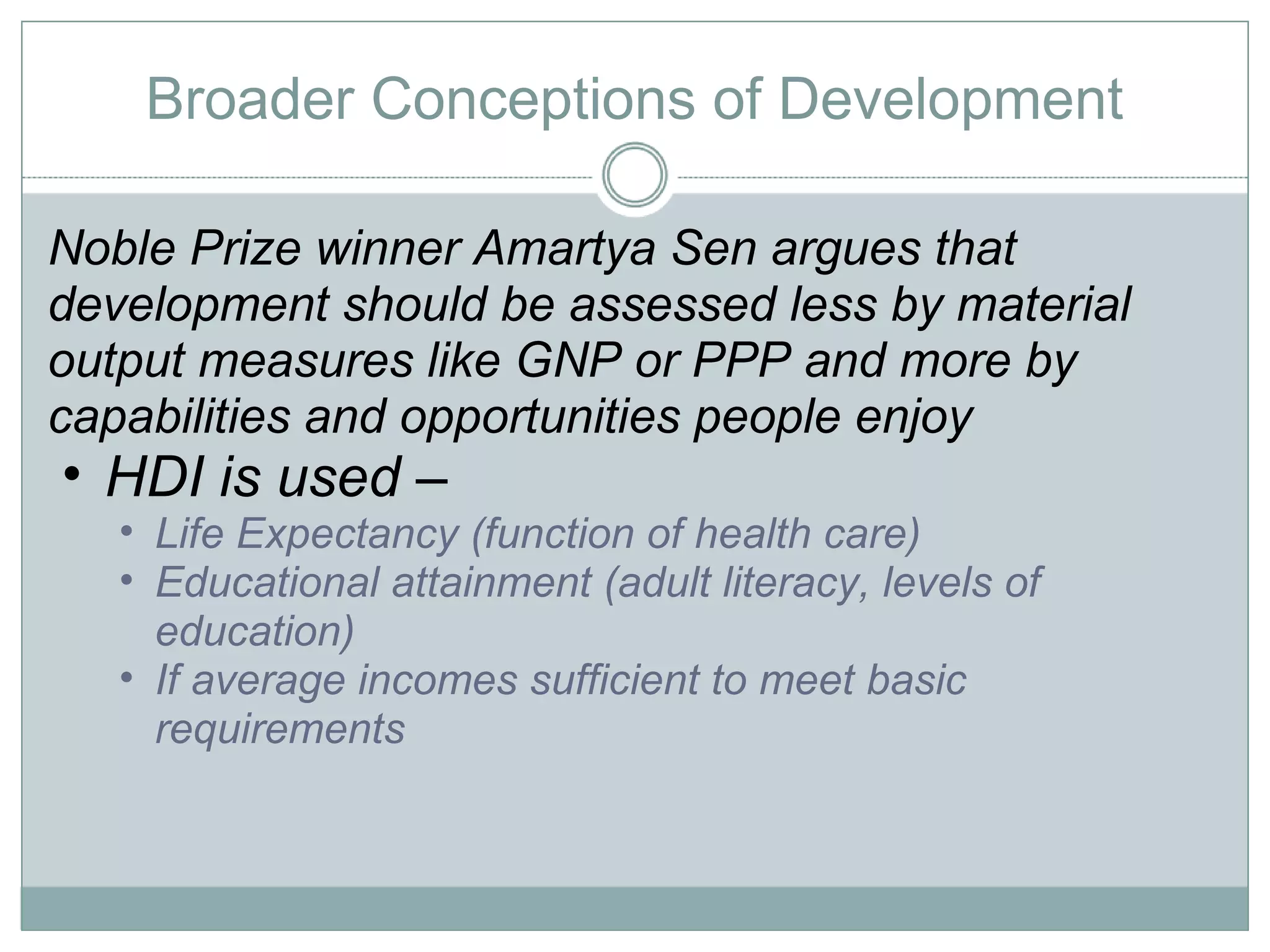 Broader Conceptions of Development Noble Prize winner Amartya Sen argues that development should be assessed less by material output measures like GNP or PPP and more by capabilities and opportunities people enjoy HDI is used –  Life Expectancy (function of health care) Educational attainment (adult literacy, levels of education) If average incomes sufficient to meet basic requirements 