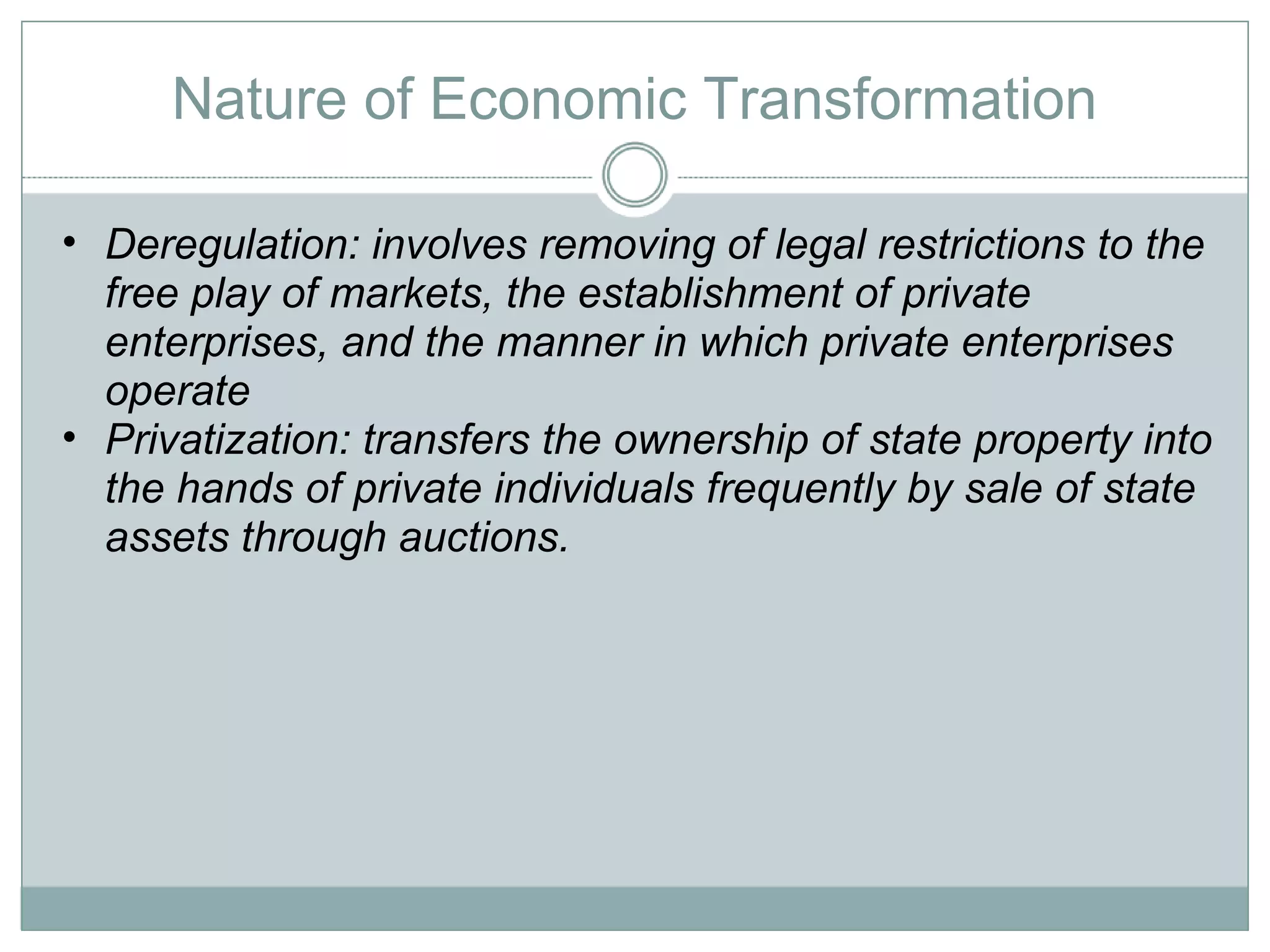 Nature of Economic Transformation Deregulation: involves removing of legal restrictions to the free play of markets, the establishment of private enterprises, and the manner in which private enterprises operate Privatization: transfers the ownership of state property into the hands of private individuals frequently by sale of state assets through auctions.  
