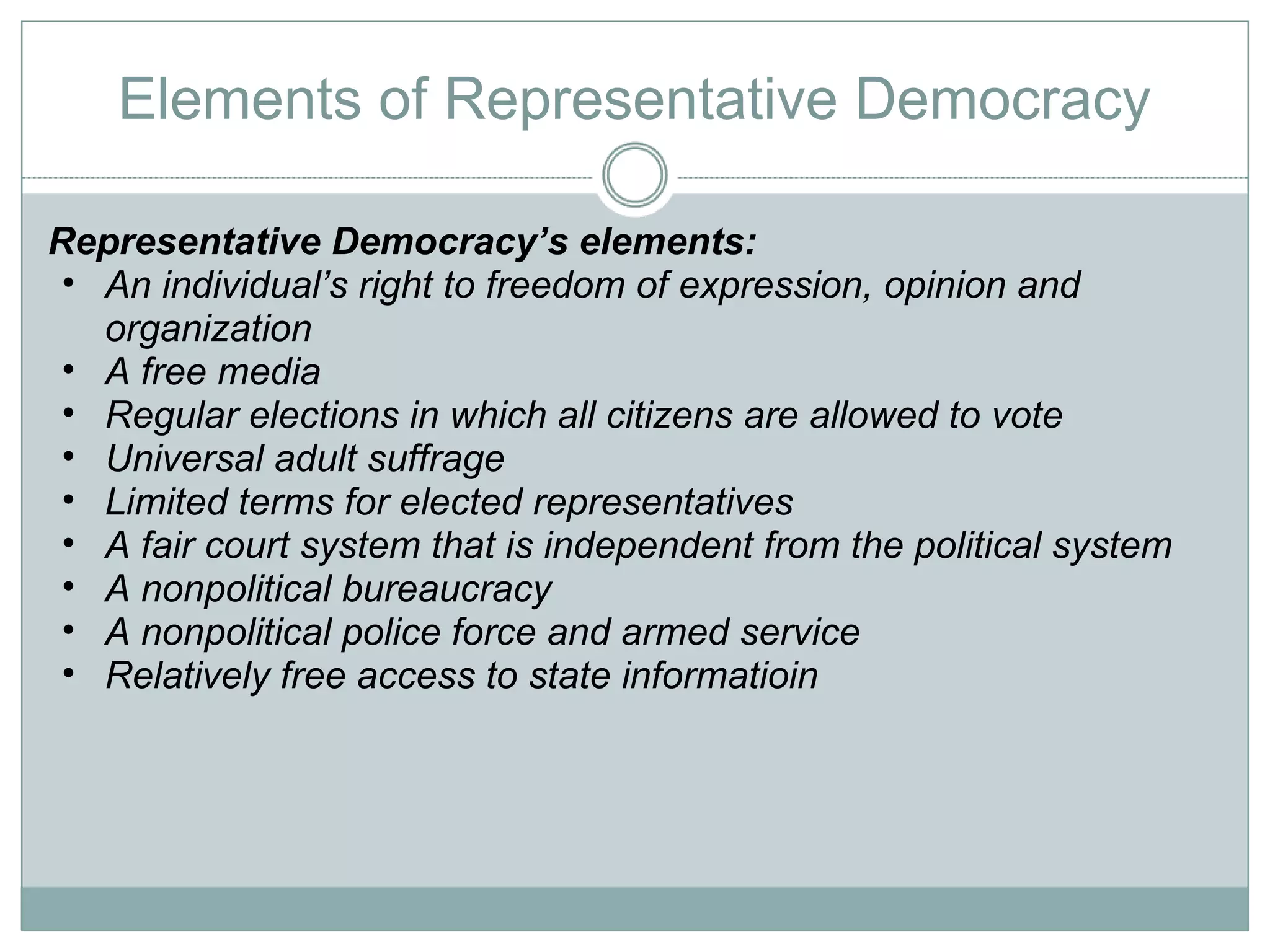Elements of Representative Democracy Representative Democracy’s elements: An individual’s right to freedom of expression, opinion and organization A free media Regular elections in which all citizens are allowed to vote Universal adult suffrage Limited terms for elected representatives A fair court system that is independent from the political system A nonpolitical bureaucracy A nonpolitical police force and armed service Relatively free access to state informatioin 