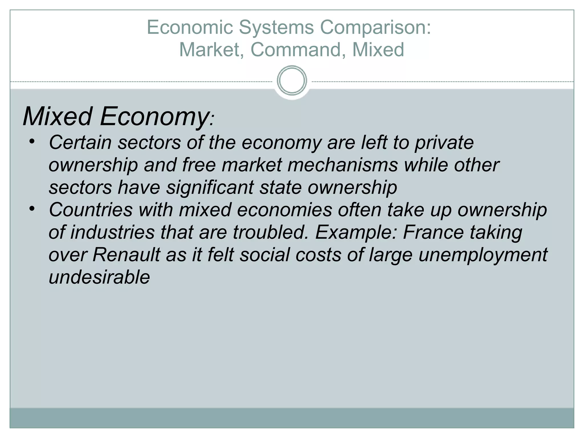 Economic Systems Comparison:  Market, Command, Mixed Mixed Economy :  Certain sectors of the economy are left to private ownership and free market mechanisms while other sectors have significant state ownership Countries with mixed economies often take up ownership of industries that are troubled. Example: France taking over Renault as it felt social costs of large unemployment undesirable 