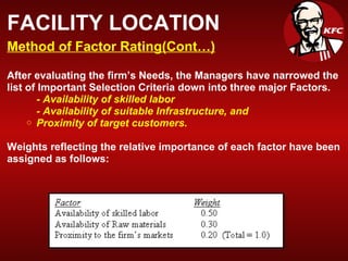 FACILITY LOCATION Method of Factor Rating(Cont…) After evaluating the firm’s Needs, the Managers have narrowed the list of Important Selection Criteria down into three major Factors. - Availability of skilled labor - Availability of suitable Infrastructure, and Proximity of target customers. Weights reflecting the relative importance of each factor have been assigned as follows: 