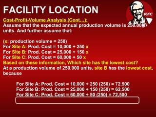 FACILITY LOCATION Cost-Profit-Volume Analysis (Cont…):   Assume that the expected annual production volume is 250.000 units. And further assume that:  ( x : production volume = 250) For  Site A : Prod. Cost = 10,000 + 250  x For  Site B : Prod. Cost = 25,000 + 150  x For  Site C : Prod. Cost = 60,000 + 50  x Based on these information, Which site has the lowest cost? At a production volume of 250.000 units,  site B  has the  lowest cost , because For Site A: Prod. Cost = 10,000 + 250 (250) = 72,500 For Site B: Prod. Cost = 25,000 + 150 (250) = 62,500 For Site C: Prod. Cost = 60,000 + 50 (250) = 72,500 