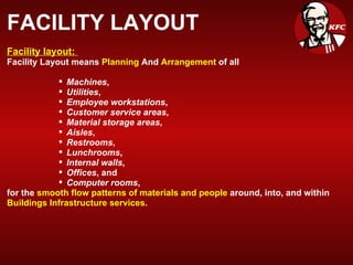 FACILITY LAYOUT Facility layout:  Facility Layout means  Planning  And  Arrangement  of all  Machines ,  Utilities ,  Employee workstations ,  Customer service areas ,  Material storage areas ,   Aisles ,  Restrooms ,  Lunchrooms ,  Internal walls ,  Offices , and  Computer rooms ,  for the  smooth flow patterns of materials and people  around, into, and within  Buildings Infrastructure services. 