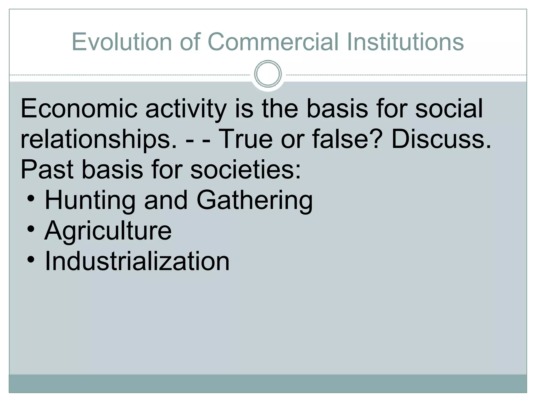 Evolution of Commercial Institutions Economic activity is the basis for social relationships. - - True or false? Discuss. Past basis for societies:  Hunting and Gathering Agriculture Industrialization 