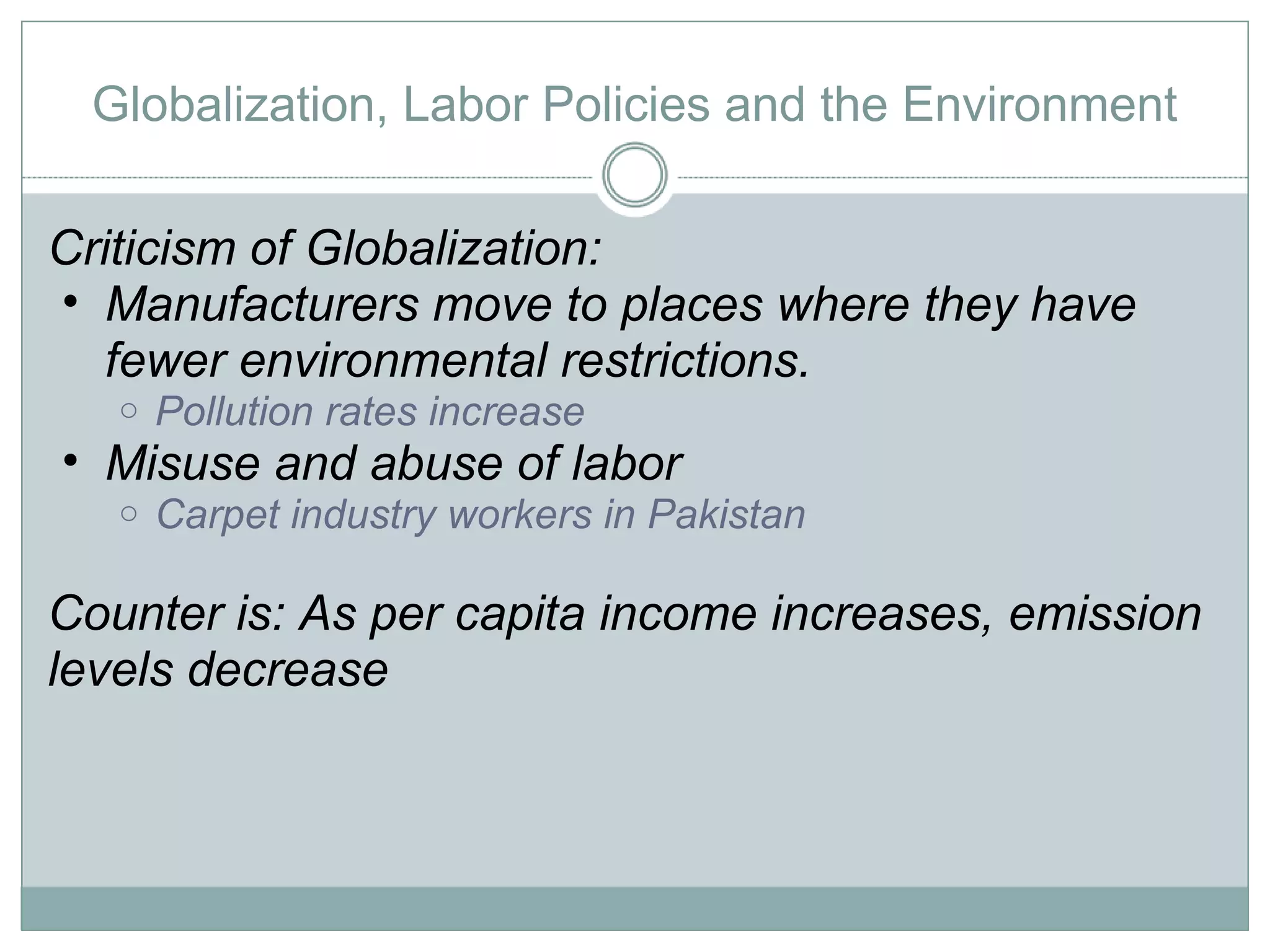 Globalization, Labor Policies and the Environment Criticism of Globalization: Manufacturers move to places where they have fewer environmental restrictions.  Pollution rates increase  Misuse and abuse of labor Carpet industry workers in Pakistan Counter is: As per capita income increases, emission levels decrease 