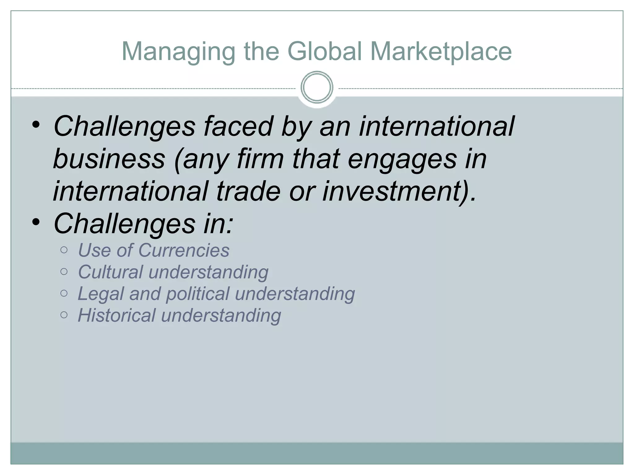 Managing the Global Marketplace Challenges faced by an international business (any firm that engages in international trade or investment).  Challenges in: Use of Currencies Cultural understanding Legal and political understanding Historical understanding 