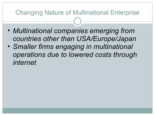 Changing Nature of Multinational Enterprise Multinational companies emerging from countries other than USA/Europe/Japan Smaller firms engaging in multinational operations due to lowered costs through internet 