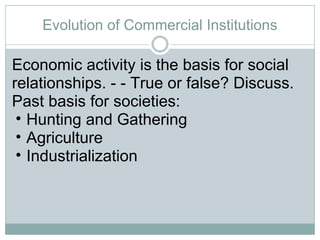 Evolution of Commercial Institutions Economic activity is the basis for social relationships. - - True or false? Discuss. Past basis for societies:  Hunting and Gathering Agriculture Industrialization 