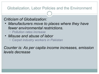 Globalization, Labor Policies and the Environment Criticism of Globalization: Manufacturers move to places where they have fewer environmental restrictions.  Pollution rates increase  Misuse and abuse of labor Carpet industry workers in Pakistan Counter is: As per capita income increases, emission levels decrease 