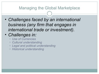 Managing the Global Marketplace Challenges faced by an international business (any firm that engages in international trade or investment).  Challenges in: Use of Currencies Cultural understanding Legal and political understanding Historical understanding 