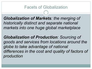 Facets of Globalization Globalization of Markets : the merging of historically distinct and separate national markets into one huge global marketplace Globalization of Production : Sourcing of goods and services from locations around the globe to take advantage of national differences in the cost and quality of factors of production 