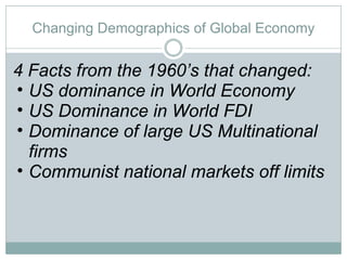 Changing Demographics of Global Economy 4 Facts from the 1960’s that changed: US dominance in World Economy US Dominance in World FDI Dominance of large US Multinational firms Communist national markets off limits 