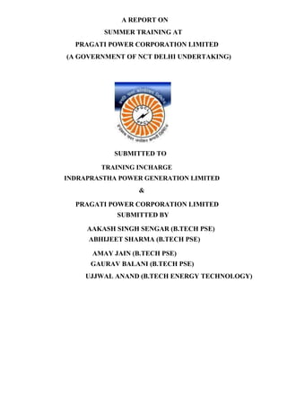 A REPORT ON
SUMMER TRAINING AT
PRAGATI POWER CORPORATION LIMITED
(A GOVERNMENT OF NCT DELHI UNDERTAKING)
SUBMITTED TO
TRAINING INCHARGE
INDRAPRASTHA POWER GENERATION LIMITED
&
PRAGATI POWER CORPORATION LIMITED
SUBMITTED BY
AAKASH SINGH SENGAR (B.TECH PSE)
ABHIJEET SHARMA (B.TECH PSE)
AMAY JAIN (B.TECH PSE)
GAURAV BALANI (B.TECH PSE)
UJJWAL ANAND (B.TECH ENERGY TECHNOLOGY)
 