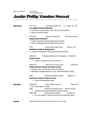 IMDb.me/JustinPhillip 818-754-7149
justinphillip84@gmail.com
Justin Phillip Vanden Heuvel
Experience 2011-2015 The Murder Mystery Co. L.A., Vegas, S.F., SD.
Los Angeles Assistant Director
 Performed in and led a team in over 150 live show audiences.
 Assist in character building.
2010-2011 Deborah’s Stage Door Rochester Hills, MI
Acting Coach & Director
 Taught Conservatory Acting & Acting for Film classes
 Director & Adapting Author for Seasonal Productions
2010 North Adams High School Seaman, OH
Workshop Leader & Acting Coach
 Instructor of Stanislavski Technique and Ensemble Skill Set
2009-2010 Professional Models & John Casablanca Detroit, MI
Acting Coach
 Audition Technique for Commercial & Film
2009-2010 Detroit City Summer Camp Detroit, MI
Artistic Director, Drama and Improv Coach
 Directed, wrote, and produced summer productions.
 Specialized in staging technique, improv, and fundamentals of acting
2008 Lakeland Pied Pipers Theatre Lakeland, FL
Workshop Leader & Improv Coach
 Improv & Shakespeare studies
Education 2008-2010 Wayne State University Detroit, MI
 M.F.A with a Major in Theatre
2009 Moscow Art Theatre School Moscow, Russia
 Certificate of Advanced Stanislavski Theatre Training
2004-2008 Florida Southern College Lakeland, FL
 B.A. with a Major in Theatre Performance and Philosophy Minor
Awards 2010 Wilde Award Nominee for Best Actor in a Comedy.
 
