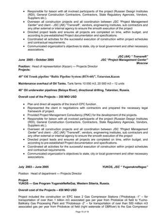 Page 10 of 16
• Responsible for liaison with all involved participants of the project (Russian Design Institutes
(RDI), General Construction Contractors, Contractors, State Regulatory Agencies, Vendors,
Suppliers etc.).
• Overseen all construction projects and all coordination between JSC “Project Management
Center” and client - JSC (AK) “Transneft”, vendors, engineering institutes, sub contractors and
any other external or internal agency to ensure the smooth execution of the project
• Directed project leads and ensures all projects are completed on time, within budget, and
according to pre-established Project documentation and specifications.
• Coordinated all activities for the successful execution of construction within project schedules
and contractual requirements.
• Communicated organization's objectives to state, city or local government and other necessary
associations.
June 2005 – October 2005
JSC (AK) “ Transneft”
JSC “Project Management Center”
Moscow
Position: Head of representation (Kazan) — Projects Director
Projects:
40” Oil Trunk pipeline “Baltic Pipeline System (BTS-60)”, Tatarstan,Kazan
Maintenance overhaul of Oil Tanks. Tank farms 10 000 m3, 20 000 m3 – 12 units
40” Oil underwater pipelines (Belaya River), directional drilling, Tatarstan, Russia.
Overall cost of the Projects – 350 MIO USD
• Plan and direct all aspects of the branch EPC function.
• Represented the client in negotiations with contractors and prepared the necessary legal
framework of project.
• Provided Project Management Consultancy (PMC) for the development of the projects.
• Responsible for liaison with all involved participants of the project (Russian Design Institutes
(RDI), General Construction Contractors, Contractors, State Regulatory Agencies, Vendors,
Suppliers etc.).
• Overseen all construction projects and all coordination between JSC “Project Management
Center” and client - JSC (AK) “Transneft”, vendors, engineering institutes, sub contractors and
any other external or internal agency to ensure the smooth execution of the project
• Directed project leads and ensures all projects are completed on time, within budget, and
according to pre-established Project documentation and specifications.
• Coordinated all activities for the successful execution of construction within project schedules
and contractual requirements.
• Communicated organization's objectives to state, city or local government and other necessary
associations.
July 2003 – June 2005 YUKOS, JSC “ Yuganskneftegas”
Position: Head of department — Projects Director
Project
YUKOS — Gas Program YuganskNefteGaz, Western Siberia, Russia.
Overall cost of the Projects – 450 MIO USD
Project included the construction on EPC base 2 Gas Compressor Stations (“Priobskaya -1” – for
transportation of over than 1 billion m3 associated gas per year from Priobskoe oil field to Yuzno-
Balikskiy Gas Processing Plant and “Priobskaya -2” – for transportation of over than 500 million m3
associated gas per year from Priobskoe oil field (right waterside of OBRiver) to the Gas Compressor
 