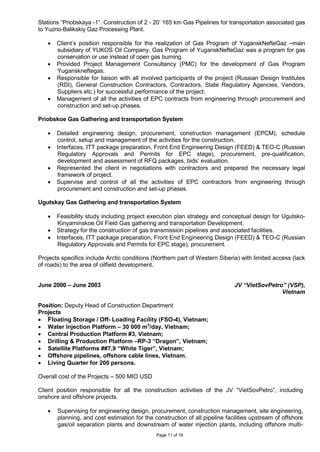 Page 11 of 16
Stations “Priobskaya -1”. Construction of 2 - 20’ 165 km Gas Pipelines for transportation associated gas
to Yuzno-Balikskiy Gaz Processing Plant.
• Client’s position responsible for the realization of Gas Program of YuganskNefteGaz –main
subsidiary of YUKOS Oil Company. Gas Program of YuganskNefteGaz was a program for gas
conservation or use instead of open gas burning.
• Provided Project Management Consultancy (PMC) for the development of Gas Program
Yuganskneftegas.
• Responsible for liaison with all involved participants of the project (Russian Design Institutes
(RDI), General Construction Contractors, Contractors, State Regulatory Agencies, Vendors,
Suppliers etc.) for successful performance of the project.
• Management of all the activities of EPC contracts from engineering through procurement and
construction and set-up phases.
Priobskoe Gas Gathering and transportation System
• Detailed engineering design, procurement, construction management (EPCM), schedule
control, setup and management of the activities for the construction.
• Interfaces, ITT package preparation, Front End Engineering Design (FEED) & TEO-C (Russian
Regulatory Approvals and Permits for EPC stage), procurement, pre-qualification,
development and assessment of RFQ packages, bids’ evaluation.
• Represented the client in negotiations with contractors and prepared the necessary legal
framework of project.
• Supervise and control of all the activities of EPC contractors from engineering through
procurement and construction and set-up phases.
Ugutskay Gas Gathering and transportation System
• Feasibility study including project execution plan strategy and conceptual design for Ugutsko-
Kinyaminskoe Oil Field Gas gathering and transportation Development.
• Strategy for the construction of gas transmission pipelines and associated facilities.
• Interfaces, ITT package preparation, Front End Engineering Design (FEED) & TEO-C (Russian
Regulatory Approvals and Permits for EPC stage), procurement.
Projects specifics include Arctic conditions (Northern part of Western Siberia) with limited access (lack
of roads) to the area of oilfield development.
June 2000 – June 2003 JV “VietSovPetro” (VSP),
Vietnam
Position: Deputy Head of Construction Department
Projects
• Floating Storage / Off- Loading Facility (FSO-4), Vietnam;
• Water Injection Platform – 30 000 m3
/day, Vietnam;
• Central Production Platform #3, Vietnam;
• Drilling & Production Platform –RP-3 “Dragon”, Vietnam;
• Satellite Platforms ##7,9 “White Tiger”, Vietnam;
• Offshore pipelines, offshore cable lines, Vietnam.
• Living Quarter for 200 persons.
Overall cost of the Projects – 500 MIO USD
Client position responsible for all the construction activities of the JV “VietSovPetro”, including
onshore and offshore projects.
• Supervising for engineering design, procurement, construction management, site engineering,
planning, and cost estimation for the construction of all pipeline facilities upstream of offshore
gas/oil separation plants and downstream of water injection plants, including offshore multi-
 