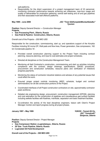 Page 12 of 16
well platforms.
• Responsibility for the direct supervision of a project management team of 23 personnel,
monitoring contractor performance towards achieving set milestones, man-hour usage and
quality of deliverables for production gathering, central well testing and oil and gas pipelines
and their associated multi-well offshore platforms.
May 1999 – June 2000 JSC “Trest SibKomplektMontazNaladka”
Tyumen
Position: Deputy General Director — Construction Manager
Projects
• Gas Processing Plant , Siberia, Russia
• Gas-Field & Pipeline Construction, Siberia, Russia
Overall cost of the Projects – 200 MIO USD
Responsible for the construction, commissioning, start up, and operations support of the Kovykta
Facilities including 50 mcma CP, Well pads and flow lines, Power generation, Gas compression, 162
km Condensate pipeline 16’.
• Provided overall construction planning support to the Project Team including contract
planning, resource planning, and input to cost estimates and project schedules.
• Directed all disciplines on the Construction Management Team.
• Monitoring all field Contractor’s construction, commissioning and start up activities including
compliance with the contract, design drawings, specifications, QA/QC procedures,
procurement and construction schedules, resource plans and verification of milestone
progress payments.
• Monitoring the status of contractor industrial relations and advises of any potential issues that
could affect the work.
• Ensured proper project controls monitoring (MOC, schedule, budget and contract
administration) for all site construction portions of the Project.
• Coordinated interfaces of all Project construction contractors on site, approximately contractor
peak workforce.
• Detailed site engineering design, procurement, construction management (EPCM), planning
and cost estimation for the construction of pipelines and miscellaneous gas surface facilities
including wellsite facilities with flowlines, manifolds, separation and basic treatment facilities.
• Co-ordination the activity of the lead disciplines engineers, liaison with Client’s Project
Manager monitor and report progress during all project phases.
January 1997 – May 1999 YUKOS - Tomsk Oil Co.
JSC” Tomskneft”
Strejevoe, Siberia
Position: Deputy General Director - Project Manager
Projects
• Gas Compressor Station «Luginetskaya», Siberia, Russia
• 20”Gas Trunk Pipeline, Siberia, Russia
• Luginetski Oil Field Development
Overall cost of the Projects – 300 MIO USD
 