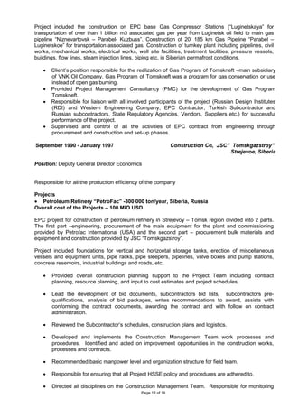 Page 13 of 16
Project included the construction on EPC base Gas Compressor Stations (“Luginetskaya” for
transportation of over than 1 billion m3 associated gas per year from Luginetsk oil field to main gas
pipeline “Niznevartovsk – Parabel- Kuzbuss”. Construction of 20’ 185 km Gas Pipeline “Parabel –
Luginetskoe” for transportation associated gas. Construction of turnkey plant including pipelines, civil
works, mechanical works, electrical works, well site facilities, treatment facilities, pressure vessels,
buildings, flow lines, steam injection lines, piping etc. in Siberian permafrost conditions.
• Client’s position responsible for the realization of Gas Program of Tomskneft –main subsidiary
of VNK Oil Company. Gas Program of Tomskneft was a program for gas conservation or use
instead of open gas burning.
• Provided Project Management Consultancy (PMC) for the development of Gas Program
Tomskneft.
• Responsible for liaison with all involved participants of the project (Russian Design Institutes
(RDI) and Western Engineering Company, EPC Contractor, Turkish Subcontractor and
Russian subcontractors, State Regulatory Agencies, Vendors, Suppliers etc.) for successful
performance of the project.
• Supervised and control of all the activities of EPC contract from engineering through
procurement and construction and set-up phases.
September 1990 - January 1997 Construction Co, JSC” Tomskgazstroy”
Strejevoe, Siberia
Position: Deputy General Director Economics
Responsible for all the production efficiency of the company
Projects
• Petroleum Refinery “PetroFac” -300 000 ton/year, Siberia, Russia
Overall cost of the Projects – 100 MIO USD
EPC project for construction of petroleum refinery in Strejevoy – Tomsk region divided into 2 parts.
The first part –engineering, procurement of the main equipment for the plant and commissioning
provided by Petrofac International (USA) and the second part – procurement bulk materials and
equipment and construction provided by JSC “Tomskgazstroy”.
Project included foundations for vertical and horizontal storage tanks, erection of miscellaneous
vessels and equipment units, pipe racks, pipe sleepers, pipelines, valve boxes and pump stations,
concrete reservoirs, industrial buildings and roads, etc.
• Provided overall construction planning support to the Project Team including contract
planning, resource planning, and input to cost estimates and project schedules.
• Lead the development of bid documents, subcontractors bid lists, subcontractors pre-
qualifications, analysis of bid packages, writes recommendations to award, assists with
conforming the contract documents, awarding the contract and with follow on contract
administration.
• Reviewed the Subcontractor’s schedules, construction plans and logistics.
• Developed and implements the Construction Management Team work processes and
procedures. Identified and acted on improvement opportunities in the construction works,
processes and contracts.
• Recommended basic manpower level and organization structure for field team.
• Responsible for ensuring that all Project HSSE policy and procedures are adhered to.
• Directed all disciplines on the Construction Management Team. Responsible for monitoring
 