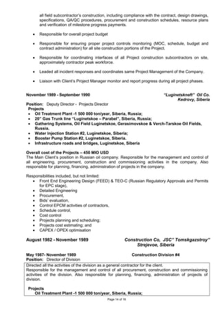 Page 14 of 16
all field subcontractor’s construction, including compliance with the contract, design drawings,
specifications, QA/QC procedures, procurement and construction schedules, resource plans
and verification of milestone progress payments.
• Responsible for overall project budget
• Responsible for ensuring proper project controls monitoring (MOC, schedule, budget and
contract administration) for all site construction portions of the Project.
• Responsible for coordinating interfaces of all Project construction subcontractors on site,
approximately contractor peak workforce.
• Leaded all incident responses and coordinates same Project Management of the Company.
• Liaison with Client’s Project Manager monitor and report progress during all project phases.
November 1989 - September 1990 “Luginetskneft” Oil Co.
Kedrovy, Siberia
Position: Deputy Director - Projects Director
Projects
• Oil Treatment Plant -1 500 000 ton/year, Siberia, Russia;
• 20” Gas Trunk line “Luginetskoe – Parabel”, Siberia, Russia;
• Gathering Systems, Oil Field Luginetskoe, Gerasimovskoe & Verch-Tarskoe Oil Fields,
Russia.
• Water Injection Station #2, Luginetskoe, Siberia;
• Booster Pump Station #2, Luginetskoe, Siberia.
• Infrastructure roads and bridges, Luginetskoe, Siberia
Overall cost of the Projects – 450 MIO USD
The Main Client’s position in Russian oil company. Responsible for the management and control of
all engineering, procurement, construction and commissioning activities in the company. Also
responsible for planning, financing, administration of projects in the company.
Responsibilities included, but not limited:
• Front End Engineering Design (FEED) & TEO-C (Russian Regulatory Approvals and Permits
for EPC stage),
• Detailed Engineering
• Procurement,
• Bids’ evaluation,
• Control EPCM activities of contractors,
• Schedule control,
• Cost control
• Projects planning and scheduling;
• Projects cost estimating; and
• CAPEX / OPEX optimisation
August 1982 - November 1989 Construction Co, JSC” Tomskgazstroy”
Strejevoe, Siberia
May 1987- November 1989 Construction Division #4
Position: Director of Division
Directed all the activities of the division as a general contractor for the client.
Responsible for the management and control of all procurement, construction and commissioning
activities of the division. Also responsible for planning, financing, administration of projects of
division.
Projects
Oil Treatment Plant -1 500 000 ton/year, Siberia, Russia;
 