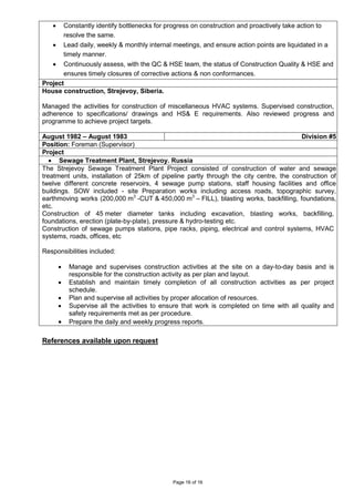 Page 16 of 16
• Constantly identify bottlenecks for progress on construction and proactively take action to
resolve the same.
• Lead daily, weekly & monthly internal meetings, and ensure action points are liquidated in a
timely manner.
• Continuously assess, with the QC & HSE team, the status of Construction Quality & HSE and
ensures timely closures of corrective actions & non conformances.
Project
House construction, Strejevoy, Siberia.
Managed the activities for construction of miscellaneous HVAC systems. Supervised construction,
adherence to specifications/ drawings and HS& E requirements. Also reviewed progress and
programme to achieve project targets.
August 1982 – August 1983 Division #5
Position: Foreman (Supervisor)
Project
• Sewage Treatment Plant, Strejevoy. Russia
The Strejevoy Sewage Treatment Plant Project consisted of construction of water and sewage
treatment units, installation of 25km of pipeline partly through the city centre, the construction of
twelve different concrete reservoirs, 4 sewage pump stations, staff housing facilities and office
buildings. SOW included - site Preparation works including access roads, topographic survey,
earthmoving works (200,000 m3
-CUT & 450,000 m3
– FILL), blasting works, backfilling, foundations,
etc.
Construction of 45 meter diameter tanks including excavation, blasting works, backfilling,
foundations, erection (plate-by-plate), pressure & hydro-testing etc.
Construction of sewage pumps stations, pipe racks, piping, electrical and control systems, HVAC
systems, roads, offices, etc
Responsibilities included:
• Manage and supervises construction activities at the site on a day-to-day basis and is
responsible for the construction activity as per plan and layout.
• Establish and maintain timely completion of all construction activities as per project
schedule.
• Plan and supervise all activities by proper allocation of resources.
• Supervise all the activities to ensure that work is completed on time with all quality and
safety requirements met as per procedure.
• Prepare the daily and weekly progress reports.
References available upon request
 