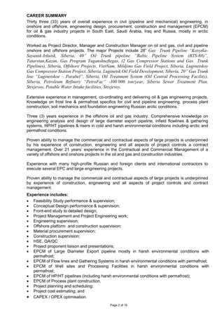 Page 2 of 16
CAREER SUMMARY
Thirty three (33) years of overall experience in civil (pipeline and mechanical) engineering, in
onshore and offshore, engineering design, procurement, construction and management (EPCM)
for oil & gas industry projects in South East, Saudi Arabia, Iraq and Russia, mostly in arctic
conditions.
Worked as Project Director, Manager and Construction Manager on oil and gas, civil and pipeline
onshore and offshore projects. The major Projects include 28” Gas Trunk Pipeline “Kovytka-
Sayansk-Irkutsk, Siberia, 40” Oil Trunk pipeline “Baltic Pipeline System (BTS-60)”,
Tatarstan,Kazan, Gas Program Yuganskneftegas, (2 Gas Compressor Stations and Gas Trunk
Pipelines), Siberia, Offshore Projects, VietNam, Mildjino Gas Field Project, Siberia, Luginetskoy
Gas Compressor Station Project, Siberia, Luginetsk Oil Field Development, Siberia, 20” Gas Trunk
line “Luginetskoe – Parabel”, Siberia, Oil Treatment System (Oil Central Processing Facility),
Siberia, Petroleum Refinery “PetroFac” -300 000 ton/year, Siberia Sewer Treatment Plan,
Strejevoy, Potable Water Intake facilities, Strejevoy.
Extensive experience in management, co-ordinating and delivering oil & gas engineering projects.
Knowledge on frost line & permafrost specifics for civil and pipeline engineering, process plant
construction, soil mechanics and foundation engineering Russian arctic conditions.
Three (3) years experience in the offshore oil and gas industry. Comprehensive knowledge on
engineering analysis and design of large diameter export pipeline, infield flowlines & gathering
systems, HP/HT pipelines & risers in cold and harsh environmental conditions including arctic and
permafrost conditions.
Proven ability to manage the commercial and contractual aspects of large projects is underpinned
by his experience of construction, engineering and all aspects of project controls a contract
management. Over 21 years’ experience in the Contractual and Commercial Management of a
variety of offshore and onshore projects in the oil and gas and construction industries.
Experience with many high-profile Russian and foreign clients and international contractors to
execute several EPC and large engineering projects.
Proven ability to manage the commercial and contractual aspects of large projects is underpinned
by experience of construction, engineering and all aspects of project controls and contract
management.
Experience includes:
• Feasibility Study performance & supervision;
• Conceptual Design performance & supervision;
• Front-end study to detailed design;
• Project Management and Project Engineering work;
• Engineering supervision;
• Offshore platform and construction supervision;
• Material procurement supervision;
• Construction supervision;
• HSE, QA/QC
• Project proponent liaison and presentations;
• EPCM of Large Diameter Export pipeline mostly in harsh environmental conditions with
permafrost;
• EPCM of Flow lines and Gathering Systems in harsh environmental conditions with permafrost;
• EPCM of Well sites and Processing Facilities in harsh environmental conditions with
permafrost;
• EPCM of HP/HT pipelines (including harsh environmental conditions with permafrost);
• EPCM of Process plant construction.
• Project planning and scheduling;
• Project cost estimating; and
• CAPEX / OPEX optimisation.
 