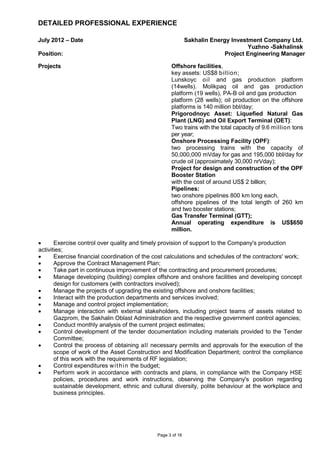 Page 3 of 16
DETAILED PROFESSIONAL EXPERIENCE
July 2012 – Date Sakhalin Energy Investment Company Ltd.
Yuzhno -Sakhalinsk
Position: Project Engineering Manager
Projects Offshore facilities,
key assets: US$8 billion;
Lunskoyc oil and gas production platform
(14wells). Molikpaq oil and gas production
platform (19 wells), PA-B oil and gas production
platform (28 wells); oil production on the offshore
platforms is 140 million bbl/day;
Prigorodnoyc Asset: Liquefied Natural Gas
Plant (LNG) and Oil Export Terminal (OET):
Two trains with the total capacity of 9.6 million tons
per year;
Onshore Processing Facility (OPF):
two processing trains with the capacity of
50,000,000 mVday for gas and 195,000 bbl/day for
crude oil (approximately 30,000 nrVday);
Project for design and construction of the OPF
Booster Station
with the cost of around US$ 2 billion;
Pipelines:
two onshore pipelines 800 km long each,
offshore pipelines of the total length of 260 km
and two booster stations;
Gas Transfer Terminal (GTT);
Annual operating expenditure is US$650
million.
• Exercise control over quality and timely provision of support to the Company's production
activities;
• Exercise financial coordination of the cost calculations and schedules of the contractors' work;
• Approve the Contract Management Plan;
• Take part in continuous improvement of the contracting and procurement procedures;
• Manage developing (building) complex offshore and onshore facilities and developing concept
design for customers (with contractors involved);
• Manage the projects of upgrading the existing offshore and onshore facilities;
• Interact with the production departments and services involved;
• Manage and control project implementation;
• Manage interaction with external stakeholders, including project teams of assets related to
Gazprom, the Sakhalin Oblast Administration and the respective government control agencies;
• Conduct monthly analysis of the current project estimates;
• Control development of the tender documentation including materials provided to the Tender
Committee;
• Control the process of obtaining all necessary permits and approvals for the execution of the
scope of work of the Asset Construction and Modification Department; control the compliance
of this work with the requirements of RF legislation;
• Control expenditures within the budget;
• Perform work in accordance with contracts and plans, in compliance with the Company HSE
policies, procedures and work instructions, observing the Company's position regarding
sustainable development, ethnic and cultural diversity, polite behaviour at the workplace and
business principles.
 