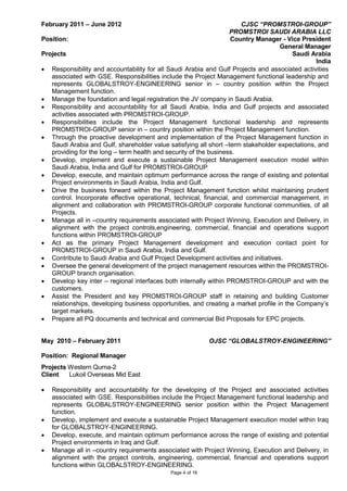 Page 4 of 16
February 2011 – June 2012 CJSC “PROMSTROI-GROUP”
PROMSTROI SAUDI ARABIA LLC
Position: Country Manager - Vice President
General Manager
Projects Saudi Arabia
India
• Responsibility and accountability for all Saudi Arabia and Gulf Projects and associated activities
associated with GSE. Responsibilities include the Project Management functional leadership and
represents GLOBALSTROY-ENGINEERING senior in – country position within the Project
Management function.
• Manage the foundation and legal registration the JV company in Saudi Arabia.
• Responsibility and accountability for all Saudi Arabia, India and Gulf projects and associated
activities associated with PROMSTROI-GROUP.
• Responsibilities include the Project Management functional leadership and represents
PROMSTROI-GROUP senior in – country position within the Project Management function.
• Through the proactive development and implementation of the Project Management function in
Saudi Arabia and Gulf, shareholder value satisfying all short –term stakeholder expectations, and
providing for the long – term health and security of the business.
• Develop, implement and execute a sustainable Project Management execution model within
Saudi Arabia, India and Gulf for PROMSTROI-GROUP
• Develop, execute, and maintain optimum performance across the range of existing and potential
Project environments in Saudi Arabia, India and Gulf.
• Drive the business forward within the Project Management function whilst maintaining prudent
control. Incorporate effective operational, technical, financial, and commercial management, in
alignment and collaboration with PROMSTROI-GROUP corporate functional communities, of all
Projects.
• Manage all in –country requirements associated with Project Winning, Execution and Delivery, in
alignment with the project controls,engineering, commercial, financial and operations support
functions within PROMSTROI-GROUP
• Act as the primary Project Management development and execution contact point for
PROMSTROI-GROUP in Saudi Arabia, India and Gulf.
• Contribute to Saudi Arabia and Gulf Project Development activities and initiatives.
• Oversee the general development of the project management resources within the PROMSTROI-
GROUP branch organisation.
• Develop key inter – regional interfaces both internally within PROMSTROI-GROUP and with the
customers.
• Assist the President and key PROMSTROI-GROUP staff in retaining and building Customer
relationships, developing business opportunities, and creating a market profile in the Company’s
target markets.
• Prepare all PQ documents and technical and commercial Bid Proposals for EPC projects.
May 2010 – February 2011 OJSC “GLOBALSTROY-ENGINEERING”
Position: Regional Manager
Projects Western Qurna-2
Client Lukoil Overseas Mid East
• Responsibility and accountability for the developing of the Project and associated activities
associated with GSE. Responsibilities include the Project Management functional leadership and
represents GLOBALSTROY-ENGINEERING senior position within the Project Management
function.
• Develop, implement and execute a sustainable Project Management execution model within Iraq
for GLOBALSTROY-ENGINEERING.
• Develop, execute, and maintain optimum performance across the range of existing and potential
Project environments in Iraq and Gulf.
• Manage all in –country requirements associated with Project Winning, Execution and Delivery, in
alignment with the project controls, engineering, commercial, financial and operations support
functions within GLOBALSTROY-ENGINEERING.
 