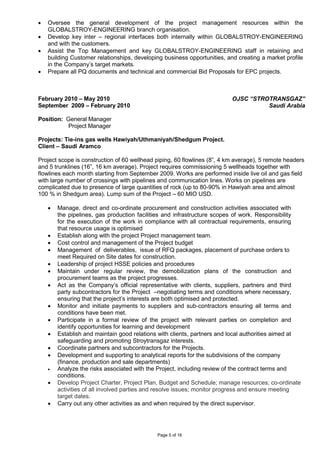 Page 5 of 16
• Oversee the general development of the project management resources within the
GLOBALSTROY-ENGINEERING branch organisation.
• Develop key inter – regional interfaces both internally within GLOBALSTROY-ENGINEERING
and with the customers.
• Assist the Top Management and key GLOBALSTROY-ENGINEERING staff in retaining and
building Customer relationships, developing business opportunities, and creating a market profile
in the Company’s target markets.
• Prepare all PQ documents and technical and commercial Bid Proposals for EPC projects.
February 2010 – May 2010
September 2009 – February 2010
OJSC “STROTRANSGAZ”
Saudi Arabia
Position: General Manager
Project Manager
Projects: Tie-ins gas wells Hawiyah/Uthmaniyah/Shedgum Project.
Client – Saudi Aramco
Project scope is construction of 60 wellhead piping, 60 flowlines (8”, 4 km average), 5 remote headers
and 5 trunklines (16”, 16 km average). Project requires commissioning 5 wellheads together with
flowlines each month starting from September 2009. Works are performed inside live oil and gas field
with large number of crossings with pipelines and communication lines. Works on pipelines are
complicated due to presence of large quantities of rock (up to 80-90% in Hawiyah area and almost
100 % in Shedgum area). Lump sum of the Project – 60 MIO USD.
• Manage, direct and co-ordinate procurement and construction activities associated with
the pipelines, gas production facilities and infrastructure scopes of work. Responsibility
for the execution of the work in compliance with all contractual requirements, ensuring
that resource usage is optimised
• Establish along with the project Project management team.
• Cost control and management of the Project budget
• Management of deliverables, issue of RFQ packages, placement of purchase orders to
meet Required on Site dates for construction.
• Leadership of project HSSE policies and procedures
• Maintain under regular review, the demobilization plans of the construction and
procurement teams as the project progresses.
• Act as the Company’s official representative with clients, suppliers, partners and third
party subcontractors for the Project –negotiating terms and conditions where necessary,
ensuring that the project’s interests are both optimised and protected.
• Monitor and initiate payments to suppliers and sub-contractors ensuring all terms and
conditions have been met.
• Participate in a formal review of the project with relevant parties on completion and
identify opportunities for learning and development
• Establish and maintain good relations with clients, partners and local authorities aimed at
safeguarding and promoting Stroytransgaz interests.
• Coordinate partners and subcontractors for the Projects.
• Development and supporting to analytical reports for the subdivisions of the company
(finance, production and sale departments)
• Analyze the risks associated with the Project, including review of the contract terms and
conditions.
• Develop Project Charter, Project Plan, Budget and Schedule; manage resources; co-ordinate
activities of all involved parties and resolve issues; monitor progress and ensure meeting
target dates.
• Carry out any other activities as and when required by the direct supervisor.
 