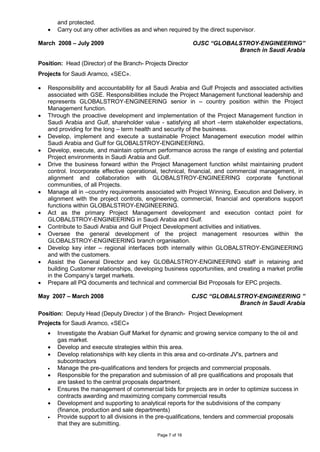 Page 7 of 16
and protected.
• Carry out any other activities as and when required by the direct supervisor.
March 2008 – July 2009 OJSC “GLOBALSTROY-ENGINEERING”
Branch in Saudi Arabia
Position: Head (Director) of the Branch- Projects Director
Projects for Saudi Aramco, «SEC».
• Responsibility and accountability for all Saudi Arabia and Gulf Projects and associated activities
associated with GSE. Responsibilities include the Project Management functional leadership and
represents GLOBALSTROY-ENGINEERING senior in – country position within the Project
Management function.
• Through the proactive development and implementation of the Project Management function in
Saudi Arabia and Gulf, shareholder value - satisfying all short –term stakeholder expectations,
and providing for the long – term health and security of the business.
• Develop, implement and execute a sustainable Project Management execution model within
Saudi Arabia and Gulf for GLOBALSTROY-ENGINEERING.
• Develop, execute, and maintain optimum performance across the range of existing and potential
Project environments in Saudi Arabia and Gulf.
• Drive the business forward within the Project Management function whilst maintaining prudent
control. Incorporate effective operational, technical, financial, and commercial management, in
alignment and collaboration with GLOBALSTROY-ENGINEERING corporate functional
communities, of all Projects.
• Manage all in –country requirements associated with Project Winning, Execution and Delivery, in
alignment with the project controls, engineering, commercial, financial and operations support
functions within GLOBALSTROY-ENGINEERING.
• Act as the primary Project Management development and execution contact point for
GLOBALSTROY-ENGINEERING in Saudi Arabia and Gulf.
• Contribute to Saudi Arabia and Gulf Project Development activities and initiatives.
• Oversee the general development of the project management resources within the
GLOBALSTROY-ENGINEERING branch organisation.
• Develop key inter – regional interfaces both internally within GLOBALSTROY-ENGINEERING
and with the customers.
• Assist the General Director and key GLOBALSTROY-ENGINEERING staff in retaining and
building Customer relationships, developing business opportunities, and creating a market profile
in the Company’s target markets.
• Prepare all PQ documents and technical and commercial Bid Proposals for EPC projects.
May 2007 – March 2008 CJSC “GLOBALSTROY-ENGINEERING ”
Branch in Saudi Arabia
Position: Deputy Head (Deputy Director ) of the Branch- Project Development
Projects for Saudi Aramco, «SEC»
• Investigate the Arabian Gulf Market for dynamic and growing service company to the oil and
gas market.
• Develop and execute strategies within this area.
• Develop relationships with key clients in this area and co-ordinate JV's, partners and
subcontractors
• Manage the pre-qualifications and tenders for projects and commercial proposals.
• Responsible for the preparation and submission of all pre qualifications and proposals that
are tasked to the central proposals department.
• Ensures the management of commercial bids for projects are in order to optimize success in
contracts awarding and maximizing company commercial results
• Development and supporting to analytical reports for the subdivisions of the company
(finance, production and sale departments)
• Provide support to all divisions in the pre-qualifications, tenders and commercial proposals
that they are submitting.
 