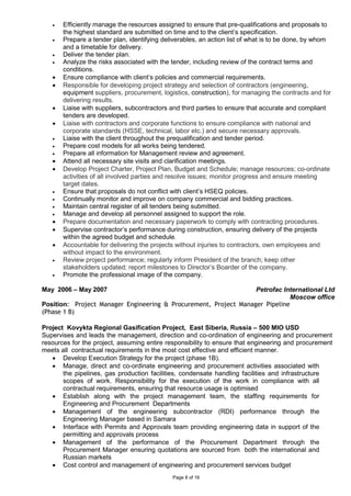 Page 8 of 16
• Efficiently manage the resources assigned to ensure that pre-qualifications and proposals to
the highest standard are submitted on time and to the client’s specification.
• Prepare a tender plan, identifying deliverables, an action list of what is to be done, by whom
and a timetable for delivery.
• Deliver the tender plan.
• Analyze the risks associated with the tender, including review of the contract terms and
conditions.
• Ensure compliance with client’s policies and commercial requirements.
• Responsible for developing project strategy and selection of contractors (engineering,
equipment suppliers, procurement, logistics, construction), for managing the contracts and for
delivering results.
• Liaise with suppliers, subcontractors and third parties to ensure that accurate and compliant
tenders are developed.
• Liaise with contractors and corporate functions to ensure compliance with national and
corporate standards (HSSE, technical, labor etc.) and secure necessary approvals.
• Liaise with the client throughout the prequalification and tender period.
• Prepare cost models for all works being tendered.
• Prepare all information for Management review and agreement.
• Attend all necessary site visits and clarification meetings.
• Develop Project Charter, Project Plan, Budget and Schedule; manage resources; co-ordinate
activities of all involved parties and resolve issues; monitor progress and ensure meeting
target dates.
• Ensure that proposals do not conflict with client’s HSEQ policies.
• Continually monitor and improve on company commercial and bidding practices.
• Maintain central register of all tenders being submitted.
• Manage and develop all personnel assigned to support the role.
• Prepare documentation and necessary paperwork to comply with contracting procedures.
• Supervise contractor’s performance during construction, ensuring delivery of the projects
within the agreed budget and schedule.
• Accountable for delivering the projects without injuries to contractors, own employees and
without impact to the environment.
• Review project performance; regularly inform President of the branch; keep other
stakeholders updated; report milestones to Director’s Boarder of the company.
• Promote the professional image of the company.
May 2006 – May 2007 Petrofac International Ltd
Moscow office
Position: Project Manager Engineering & Procurement, Project Manager Pipeline
(Phase 1 B)
Project Kovykta Regional Gasification Project, East Siberia, Russia – 500 MIO USD
Supervises and leads the management, direction and co-ordination of engineering and procurement
resources for the project, assuming entire responsibility to ensure that engineering and procurement
meets all contractual requirements in the most cost effective and efficient manner.
• Develop Execution Strategy for the project (phase 1B).
• Manage, direct and co-ordinate engineering and procurement activities associated with
the pipelines, gas production facilities, condensate handling facilities and infrastructure
scopes of work. Responsibility for the execution of the work in compliance with all
contractual requirements, ensuring that resource usage is optimised
• Establish along with the project management team, the staffing requirements for
Engineering and Procurement Departments
• Management of the engineering subcontractor (RDI) performance through the
Engineering Manager based in Samara
• Interface with Permits and Approvals team providing engineering data in support of the
permitting and approvals process
• Management of the performance of the Procurement Department through the
Procurement Manager ensuring quotations are sourced from both the international and
Russian markets
• Cost control and management of engineering and procurement services budget
 