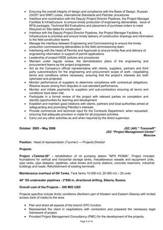 Page 9 of 16
• Ensuring the overall integrity of design and compliance with the Basis of Design, Russian
(GOST and SNIP) codes, International Standards and Petrofac procedures
• Interface and coordination with the Deputy Project Director Pipelines, the Project Manager
Facilities & Infrastructure to ensure timely production of engineering deliverables, issue of
RFQ packages, Technical Bid Evaluations and placement of purchase orders to meet
Required on Site dates for construction
• Interface with the Deputy Project Director Pipelines, the Project Manager Facilities &
Infrastructure to prioritise and ensure timely delivery of construction drawings and information
to the field construction teams
• Manage the interface between Engineering and Commissioning to ensure the timely
production commissioning deliverables to the field commissioning team
• Interfacing with the Head of Permits and Approvals to ensure timely flow and delivery of
engineering information in support of permit applications
• Leadership of project HSSE policies and procedures
• Maintain under regular review, the demobilization plans of the engineering and
procurement teams as the project progresses
• Act as the Company’s official representative with clients, suppliers, partners and third
party subcontractors for the engineering and procurement scope of work –negotiating
terms and conditions where necessary, ensuring that the project’s interests are both
optimised and protected.
• Monitor performance of suppliers to determine compliance with contractual obligations.
Resolve issues arising from disputes or sub-standard performance.
• Monitor and initiate payments to suppliers and sub-contractors ensuring all terms and
conditions have been met.
• Participate in a formal review of the project with relevant parties on completion and
identify opportunities for learning and development
• Establish and maintain good relations with clients, partners and local authorities aimed at
safeguarding and promoting Petrofac’s interests.
• Provide commercial and technical input for the Contracts Department, when requested,
ensuring that adequate provision is made for all proposed activities.
• Carry out any other activities as and when required by the direct supervisor.
October 2005 – May 2006 JSC (AK) “ Transneft”
JSC “Project Management Center”
Moscow
Position: Head of representation (Tyumen) — Projects Director
Projects:
Project «Taishet-30” - rehabilitation of oil pumping station “NPS POIMA”. Project included
foundations for vertical and horizontal storage tanks, miscellaneous vessels and equipment units,
pipe racks, pipe sleepers, pipelines, valve boxes and pump stations, concrete reservoirs, industrial
buildings and roads. Refurbishment of existing terminals.
Maintenance overhaul of Oil Tanks. Tank farms 10 000 m3, 20 000 m3 – 20 units
40” Oil underwater pipelines - 2*850 m, directional drilling, Siberia, Russia.
Overall cost of the Projects – 300 MIO USD
Projects specifics include Arctic conditions (Northern part of Western and Eastern Siberia) with limited
access (lack of roads) to the area.
• Plan and direct all aspects of the branch EPC function.
• Represented the client in negotiations with contractors and prepared the necessary legal
framework of project.
• Provided Project Management Consultancy (PMC) for the development of the projects.
 