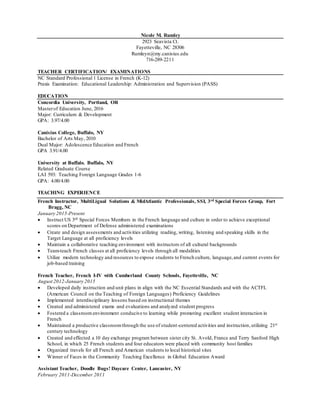 Nicole M. Rumley
2923 Seavista Ct.
Fayetteville, NC 28306
Rumleyn@my.canisius.edu
716-289-2211
TEACHER CERTIFICATION/ EXAMINATIONS
NC Standard Professional 1 License in French (K-12)
Praxis Examination: Educational Leadership: Administration and Supervision (PASS)
EDUCATION
Concordia University, Portland, OR
Masterof Education June, 2016
Major: Curriculum & Development
GPA: 3.97/4.00
Canisius College, Buffalo, NY
Bachelor of Arts May, 2010
Dual Major: Adolescence Education and French
GPA 3.91/4.00
University at Buffalo, Buffalo, NY
Related Graduate Course
LAI 593: Teaching Foreign Language Grades 1-6
GPA: 4.00/4.00
TEACHING EXPERIENCE
French Instructor, MultiLigual Solutions & MidAtlantic Professionals, SSI, 3rd Special Forces Group, Fort
Bragg, NC
January 2015-Present
 Instruct US 3rd Special Forces Members in the French language and culture in order to achieve exceptional
scores on Department of Defense administered examinations
 Create and design assessments and activities utilizing reading, writing, listening and speaking skills in the
Target Language at all proficiency levels
 Maintain a collaborative teaching environment with instructors of all cultural backgrounds
 Team-teach French classes at all proficiency levels through all modalities
 Utilize modern technology and resources to expose students to French culture, language,and current events for
job-based training
French Teacher, French I-IV with Cumberland County Schools, Fayetteville, NC
August 2012-January 2015
 Developed daily instruction and unit plans in align with the NC Essential Standards and with the ACTFL
(American Council on the Teaching of Foreign Languages) Proficiency Guidelines
 Implemented interdisciplinary lessons based on instructional themes
 Created and administered exams and evaluations and analyzed student progress
 Fostered a classroomenvironment conducive to learning while promoting excellent student interaction in
French
 Maintained a productive classroomthrough the use of student-centered activities and instruction,utilizing 21st
century technology
 Created and effected a 10 day exchange program between sister city St. Avold, France and Terry Sanford High
School, in which 25 French students and four educators were placed with community host families
 Organized travels for all French and American students to local historical sites
 Winner of Faces in the Community Teaching Excellence in Global Education Award
Assistant Teacher, Doodle Bugs! Daycare Center, Lancaster, NY
February 2011-December 2011
 