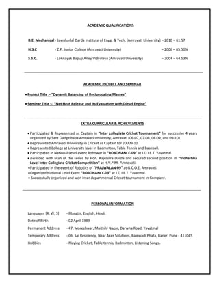 ACADEMIC PROJECT AND SEMINAR
 Project Title :- “Dynamic Balancing of Reciprocating Masses”
 Seminar Title :- “Net Heat Release and its Evaluation with Diesel Engine”
EXTRA CURRICULAR & ACHIEVEMENTS
 Participated & Represented as Captain in “Inter collegiate Cricket Tournament” for successive 4 years
organized by Sant Gadge baba Amravati University, Amravati (06-07, 07-08, 08-09, and 09-10).
 Represented Amravati University in Cricket as Captain for 20009-10.
 Represented College at University level in Badminton, Table Tennis and Baseball.
 Participated in National Level event Robowar in “ROBONANCE-09” at J.D.I.E.T. Yavatmal.
 Awarded with Man of the series by Hon. Rajendra Darda and secured second position in “Vidharbha
Level Inter Collegiate Cricket Competition” at H.V.P.M. Amravati.
Participated in the event of Robotics of “PRAJWALAN-09” at G.C.O.E. Amravati.
Organized National Level Event “ROBONANCE-09” at J.D.I.E.T. Yavatmal.
 Successfully organized and won inter departmental Cricket tournament in Company.
PERSONAL INFORMATION
Languages [R, W, S] - Marathi, English, Hindi.
Date of Birth - 02 April 1989
Permanent Address - 47, Moreshwar, Maithily Nagar, Darwha Road, Yavatmal
Temporary Address - C6, Sai Residency, Near Aker Solutions, Balewadi Phata, Baner, Pune - 411045
Hobbies - Playing Cricket, Table tennis, Badminton, Listening Songs.
B.E. Mechanical - Jawaharlal Darda Institute of Engg. & Tech. (Amravati University) – 2010 – 61.57
H.S.C - Z.P. Junior College (Amravati University) – 2006 – 65.50%
S.S.C. - Loknayak Bapuji Aney Vidyalaya (Amravati University) – 2004 – 64.53%
ACADEMIC QUALIFICATIONS
 