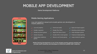 Game Architecture and
Programming
St. Vincent Palloti College of Engineering
and Technology
MOBILE APP DEVELOPMENT
Game Development Platforms
Mobile Gaming Applications
Low end graphics casual and arcade games are developed on
mobile platforms.
Mobile Gaming Development is one of the largest growing gaming market and
provide small industries and developers to build and publish their creativity.
Low end graphics
Smaller resolution
Simple and short games
Casual 2d games
Single player additivity
games
Small size builds
Google Play Store
Apple IOS Game Centre
Arcade infine runner games
Memory and Puzzle games
Dpad and Gpad support
Branding product games
Indie developer games
Freemium based gaming
Large market for games
22
 