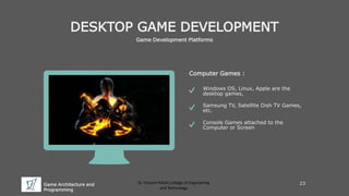Game Architecture and
Programming
St. Vincent Palloti College of Engineering
and Technology
DESKTOP GAME DEVELOPMENT
Game Development Platforms
Computer Games :
Windows OS, Linux, Apple are the
desktop games,
Samsung TV, Satellite Dish TV Games,
etc.
Console Games attached to the
Computer or Screen
23
 