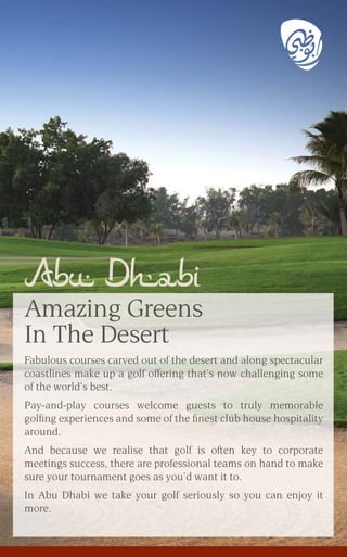 Fabulous courses carved out of the desert and along spectacular
coastlines make up a golf offering that’s now challenging some
of the world’s best.
Pay-and-play courses welcome guests to truly memorable
golﬁng experiences and some of the ﬁnest club house hospitality
around.
And because we realise that golf is often key to corporate
meetings success, there are professional teams on hand to make
sure your tournament goes as you’d want it to.
In Abu Dhabi we take your golf seriously so you can enjoy it
more.
Abu Dhabi
Amazing Greens
In The Desert
 