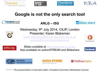 24/10/2022 www.rba.co.uk 1
Google is not the only search tool
ARLG – ISG
Wednesday, 9th July 2014, CILIP, London
Presenter: Karen Blakeman
karen.blakeman@rba.co.uk, www.rba.co.uk
www.twitter.com/karenblakeman
Slides available at http://www.rba.co.uk/as/
Also available on authorSTREAM and Slideshare
This presentation is licensed under a Creative Commons Attribution License
 