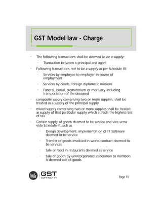⁻ The following transactions shall be deemed to be a supply:deemed to be a supply:
⁻ Transaction between a principal and agent
⁻ Following transactions not to be anot to be a supplysupply as per Schedule III:
⁻ Services by employee to employer in course of
employment
⁻ Services by courts, foreign diplomatic missions
⁻ Funeral, burial, crematorium or mortuary including
transportation of the deceased
⁻ composite supply comprising two or more supplies, shall be
treated as a supply of the principal supply
⁻ mixed supply comprising two or more supplies shall be treated
as supply of that particular supply which attracts the highest rate
of tax
⁻ Certain supply of goods deemed to be service and vice versa
vide Schedule II, such as
⁻ Design development, implementation of IT Software
deemed to be service
⁻ Transfer of goods involved in works contract deemed to
be services
⁻ Sale of food in restaurants deemed as service
⁻ Sale of goods by unincorporated association to members
is deemed sale of goods
GST Model law - Charge
Page 15
 