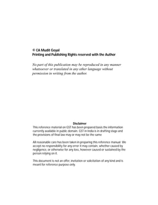 DEMYSTIFYING
GOODS & SERVICES
TAX
CA Mudit Goyal
© CA Mudit Goyal
Printing and Publishing Rights reserved with the Author
No part of this publication may be reproduced in any manner
whatsoever or translated in any other language without
permission in writing from the author.
Disclaimer
This reference material on GST has been prepared basis the information
currently available in public domain. GST in India is in drafting stage and
the provisions of final law may or may not be the same
All reasonable care has been taken in preparing this reference manual. We
accept no responsibility for any error it may contain, whether caused by
negligence, or otherwise for any loss, however caused or sustained by the
person relying on it.
This document is not an offer, invitation or solicitation of any kind and is
meant for reference purpose only.
 